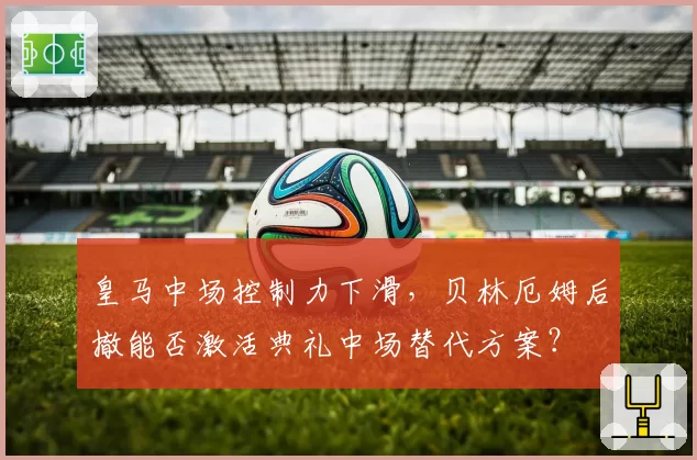 皇马中场控制力下滑，贝林厄姆后撤能否激活典礼中场替代方案？