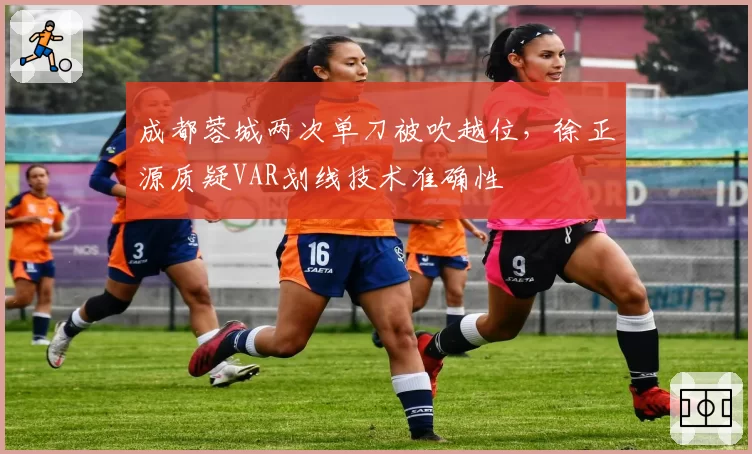 成都蓉城两次单刀被吹越位，徐正源质疑VAR划线技术准确性