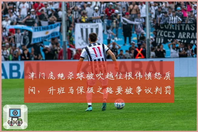 津门虎绝杀球被吹越位根伟愤怒质问，升班马保级之路要被争议判罚改写？