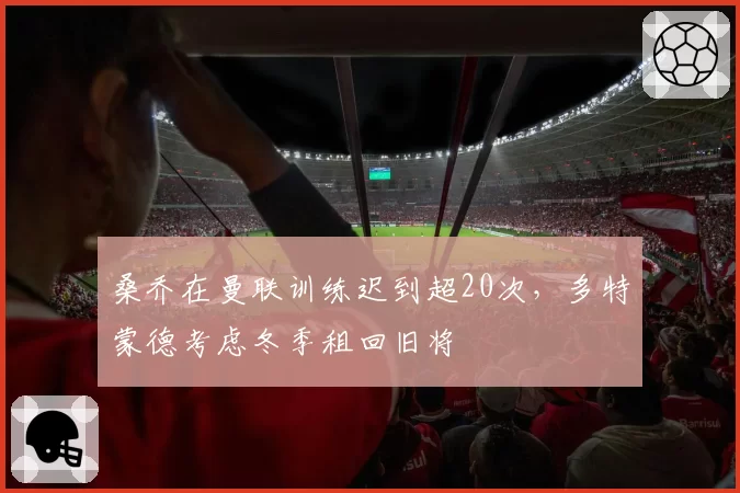 桑乔在曼联训练迟到超20次，多特蒙德考虑冬季租回旧将