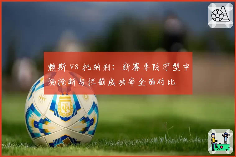 赖斯 vs 托纳利:新赛季防守型中场抢断与拦截成功率全面对比