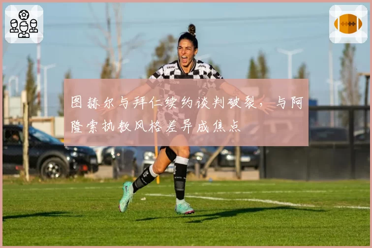 图赫尔与拜仁续约谈判破裂,与阿隆索执教风格差异成焦点