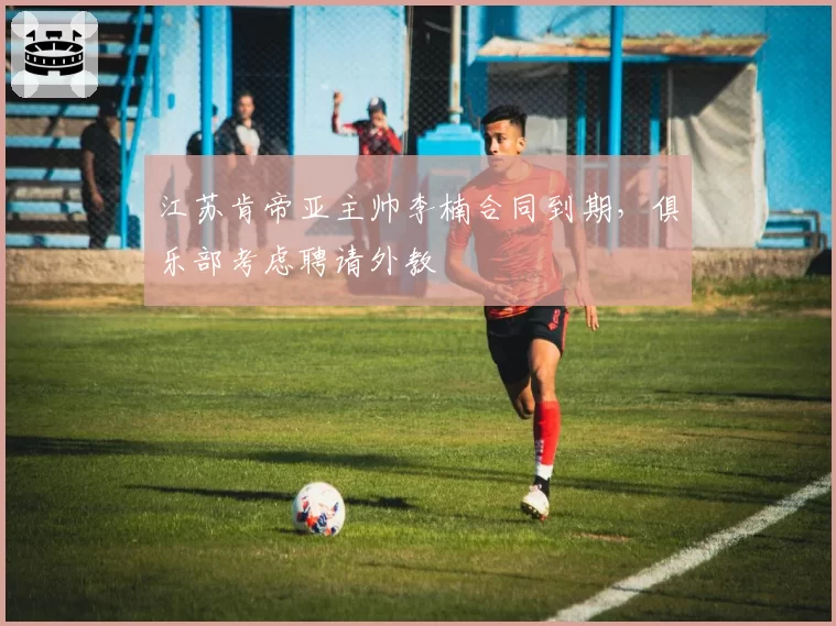 江苏肯帝亚主帅李楠合同到期,俱乐部考虑聘请外教