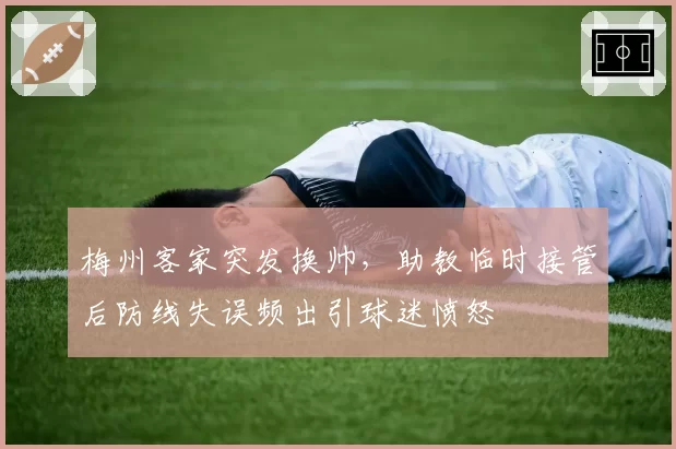 梅州客家突发换帅,助教临时接管后防线失误频出引球迷愤怒