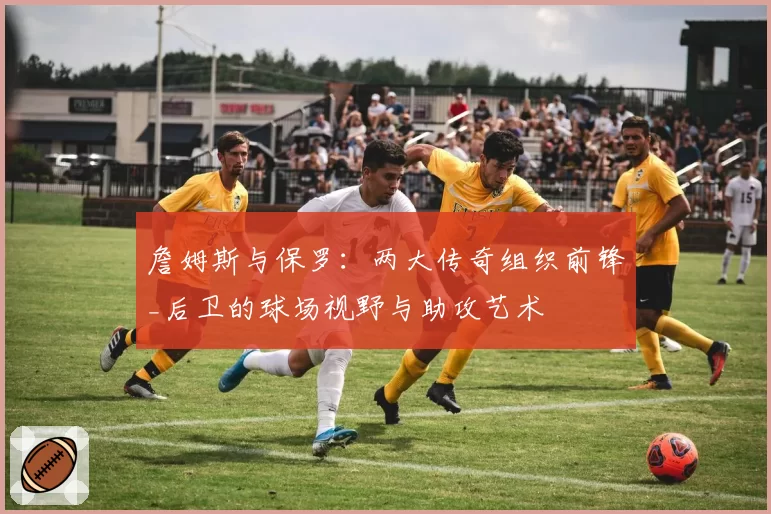 詹姆斯与保罗:两大传奇组织前锋_后卫的球场视野与助攻艺术