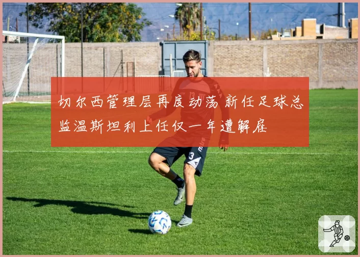 切尔西管理层再度动荡 新任足球总监温斯坦利上任仅一年遭解雇