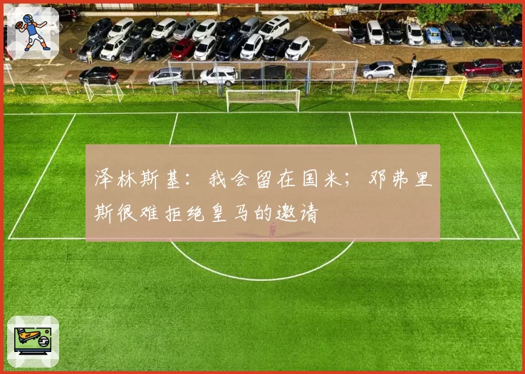 泽林斯基：我会留在国米；邓弗里斯很难拒绝皇马的邀请