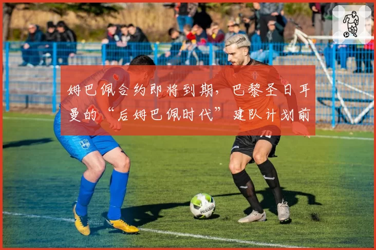 姆巴佩合约即将到期，巴黎圣日耳曼的“后姆巴佩时代”建队计划前瞻