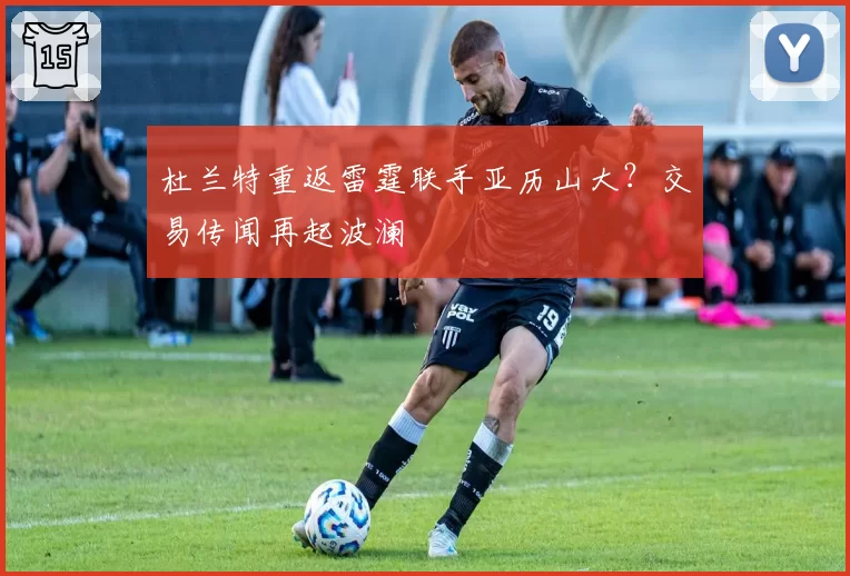 杜兰特重返雷霆联手亚历山大?交易传闻再起波澜