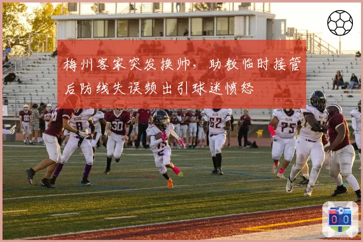 梅州客家突发换帅,助教临时接管后防线失误频出引球迷愤怒