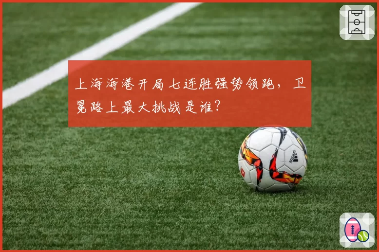 上海海港开局七连胜强势领跑,卫冕路上最大挑战是谁?