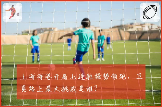 上海海港开局七连胜强势领跑,卫冕路上最大挑战是谁?