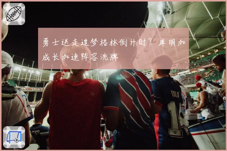 勇士送走追梦格林倒计时?库明加成长加速阵容洗牌