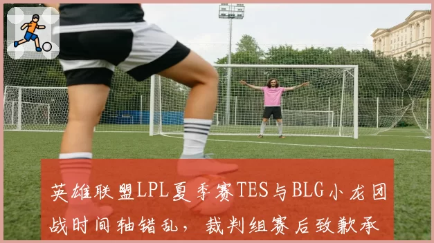 英雄联盟LPL夏季赛TES与BLG小龙团战时间轴错乱，裁判组赛后致歉承认人工计时失误