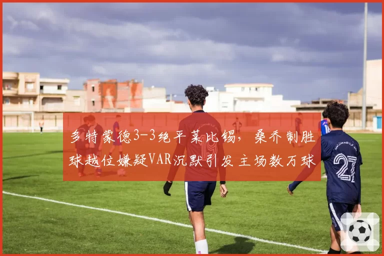 多特蒙德3-3绝平莱比锡,桑乔制胜球越位嫌疑VAR沉默引发主场数万球迷狂嘘