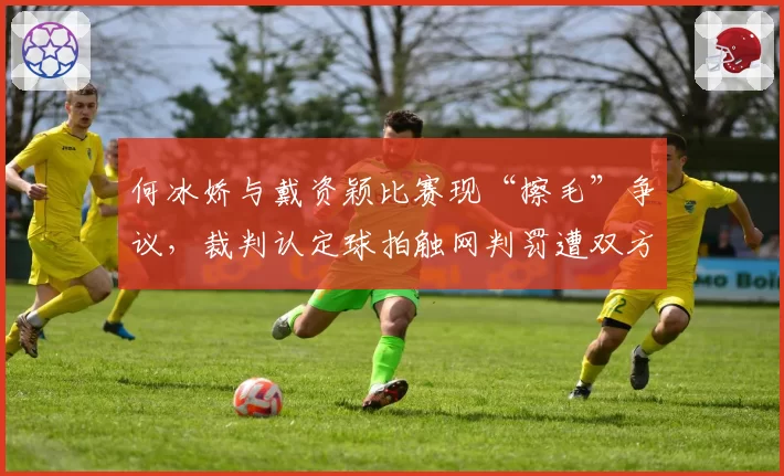 何冰娇与戴资颖比赛现“擦毛”争议，裁判认定球拍触网判罚遭双方抗议