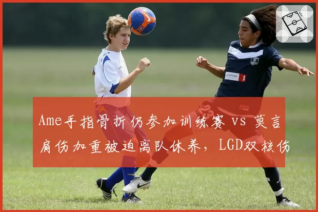 Ame手指骨折仍参加训练赛 vs 莫言肩伤加重被迫离队休养，LGD双核伤病忍耐度天壤之别