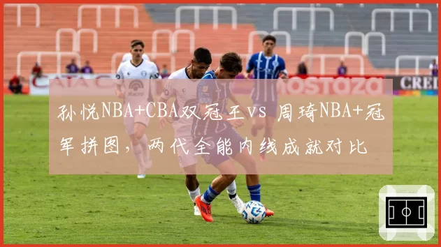孙悦NBA+CBA双冠王vs 周琦NBA+冠军拼图,两代全能内线成就对比