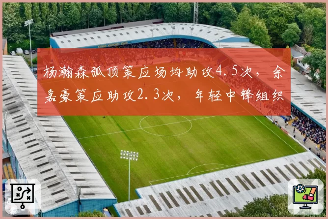 杨瀚森弧顶策应场均助攻4.5次,余嘉豪策应助攻2.3次,年轻中锋组织能力分化