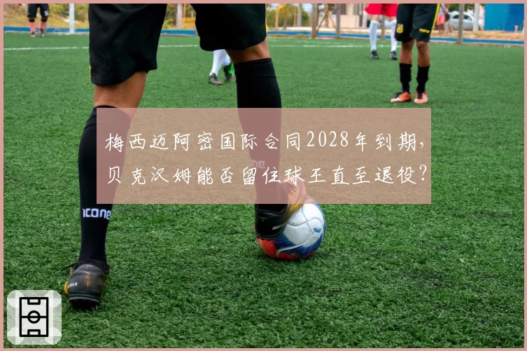梅西迈阿密国际合同2028年到期,贝克汉姆能否留住球王直至退役?