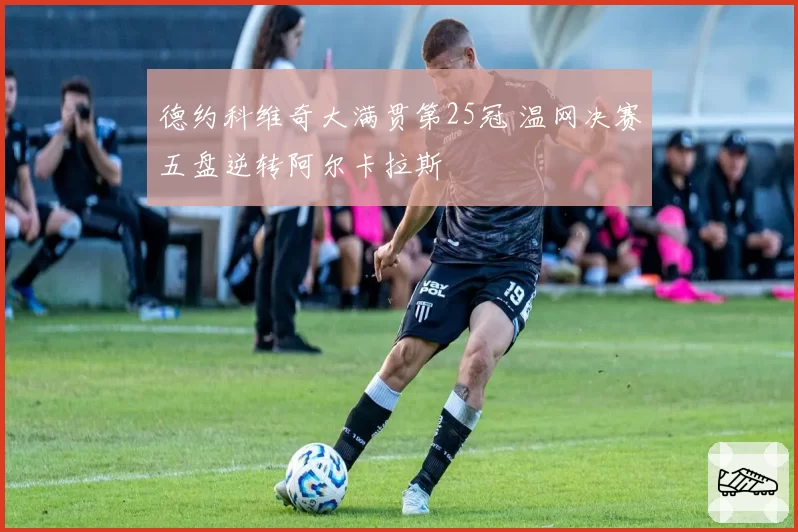 德约科维奇大满贯第25冠 温网决赛五盘逆转阿尔卡拉斯