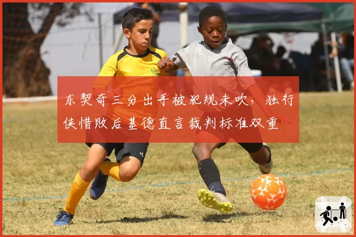 东契奇三分出手被犯规未吹，独行侠惜败后基德直言裁判标准双重