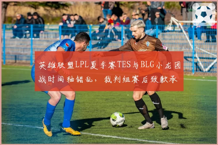 英雄联盟LPL夏季赛TES与BLG小龙团战时间轴错乱，裁判组赛后致歉承认人工计时失误