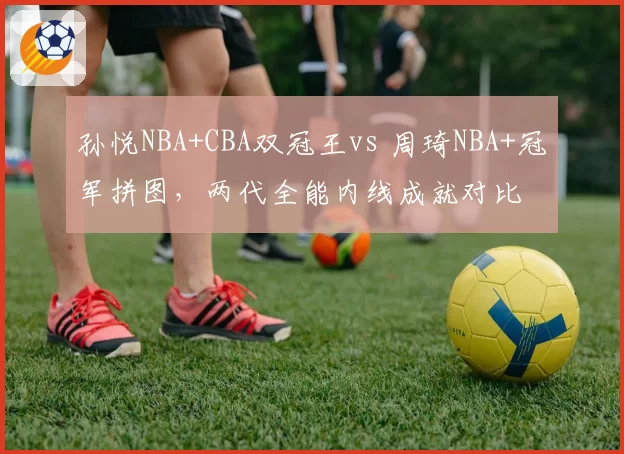 孙悦NBA+CBA双冠王vs 周琦NBA+冠军拼图,两代全能内线成就对比