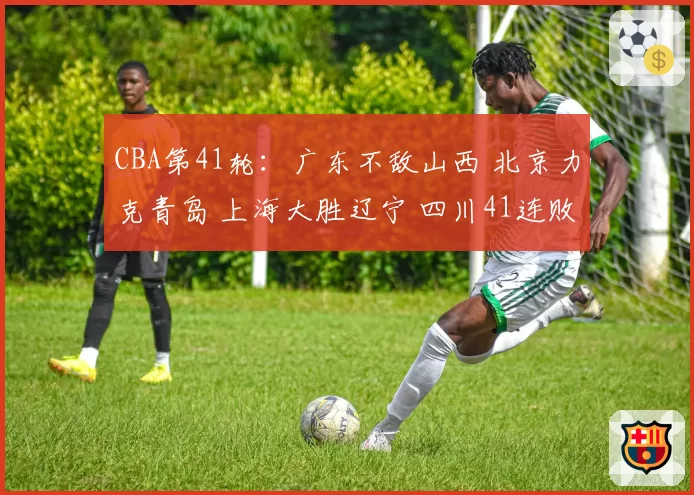CBA第41轮:广东不敌山西 北京力克青岛 上海大胜辽宁 四川41连败