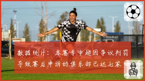 数据统计:本赛季中超因争议判罚导致赛后申诉的俱乐部已达七家