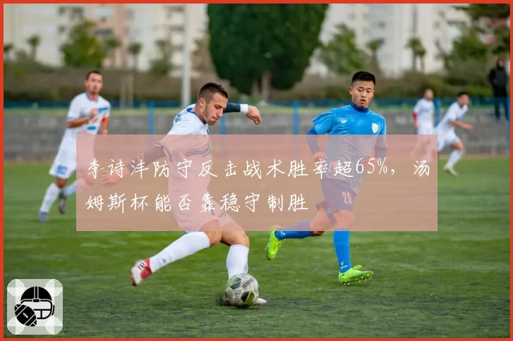 李诗沣防守反击战术胜率超65%,汤姆斯杯能否靠稳守制胜