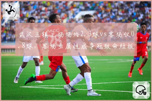 武汉三镇主场场均2.3球vs客场仅0.8球,客场虫属性成争冠致命短板