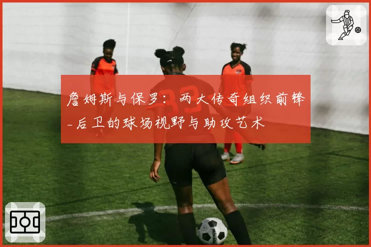 詹姆斯与保罗:两大传奇组织前锋_后卫的球场视野与助攻艺术