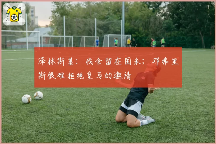 泽林斯基：我会留在国米；邓弗里斯很难拒绝皇马的邀请