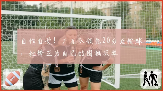 自作自受!广东队领先20分后输球,杜锋正为自己的固执买单