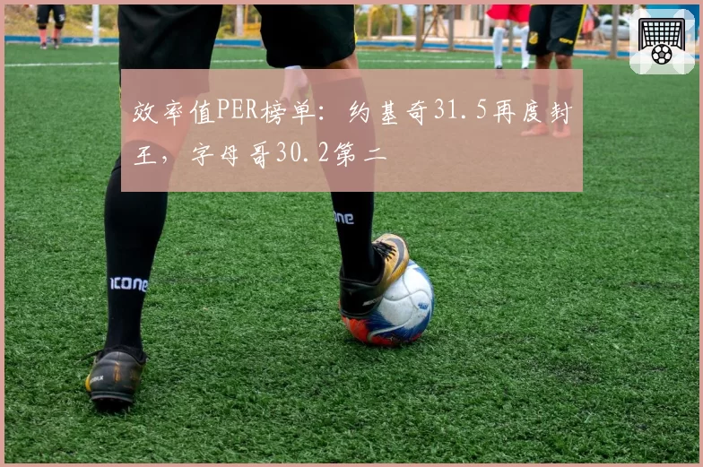 效率值PER榜单：约基奇31.5再度封王，字母哥30.2第二