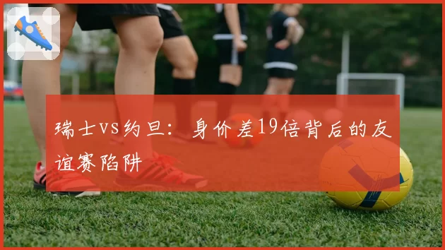 瑞士vs约旦:身价差19倍背后的友谊赛陷阱