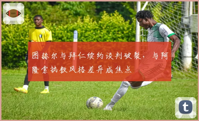 图赫尔与拜仁续约谈判破裂,与阿隆索执教风格差异成焦点