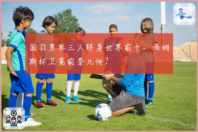 国羽男单三人跻身世界前十,汤姆斯杯卫冕前景几何?
