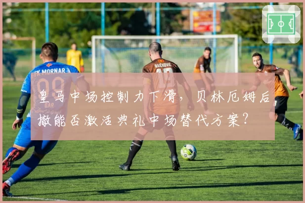 皇马中场控制力下滑,贝林厄姆后撤能否激活典礼中场替代方案?