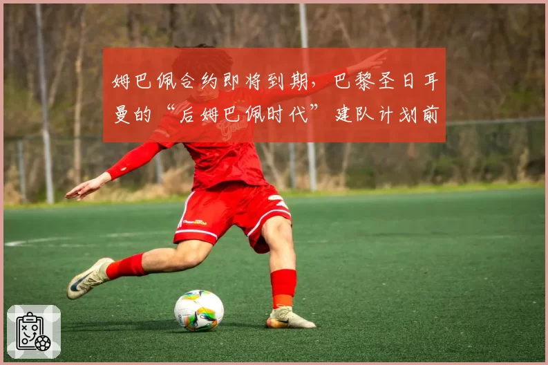 姆巴佩合约即将到期，巴黎圣日耳曼的“后姆巴佩时代”建队计划前瞻