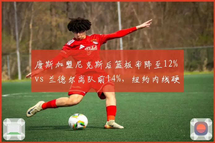 唐斯加盟尼克斯后篮板率降至12% vs 兰德尔离队前14%，纽约内线硬度遭质疑