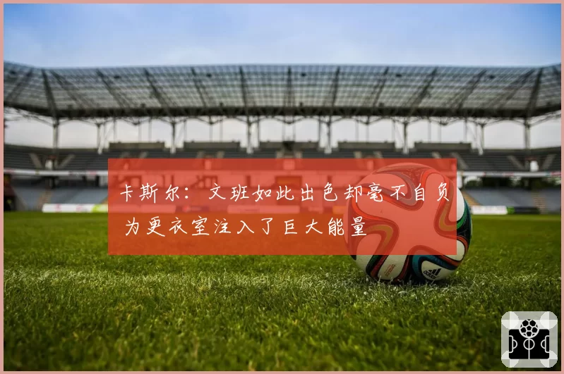 卡斯尔:文班如此出色却毫不自负 为更衣室注入了巨大能量