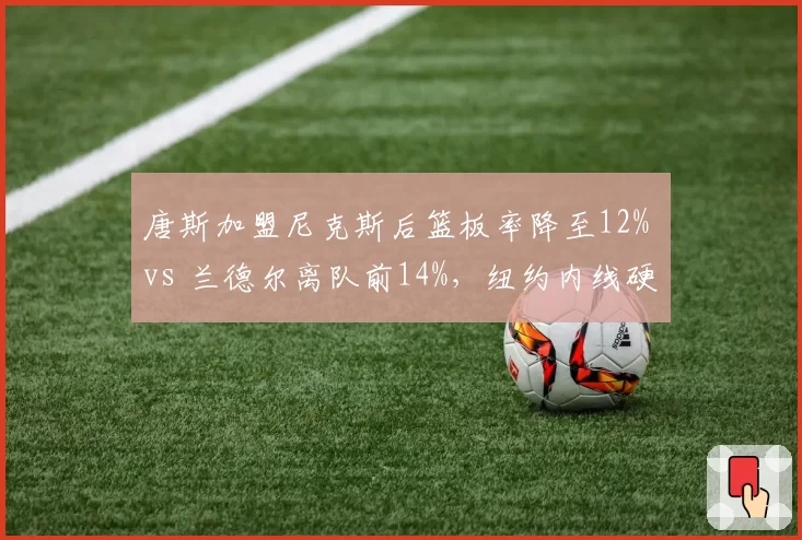 唐斯加盟尼克斯后篮板率降至12% vs 兰德尔离队前14%,纽约内线硬度遭质疑