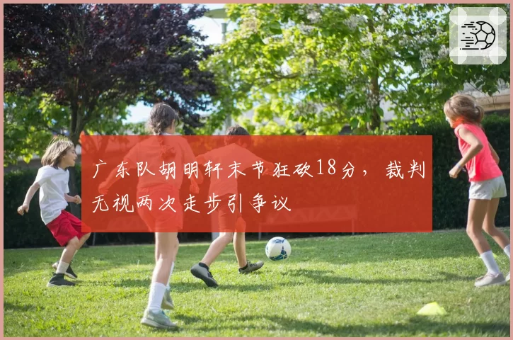广东队胡明轩末节狂砍18分,裁判无视两次走步引争议