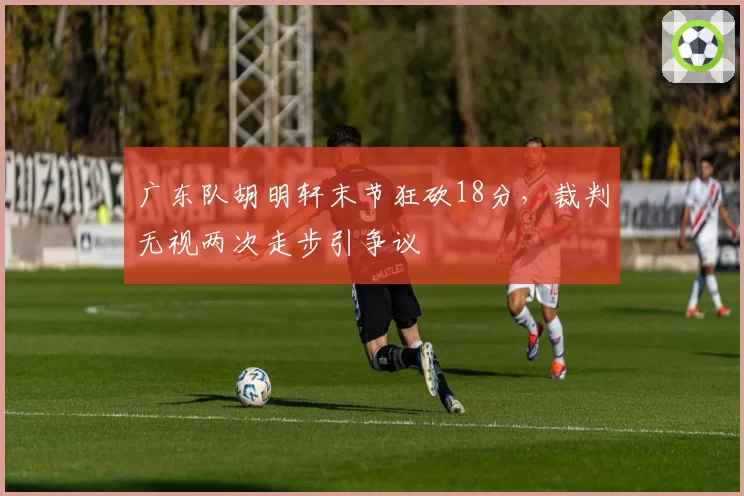 广东队胡明轩末节狂砍18分,裁判无视两次走步引争议