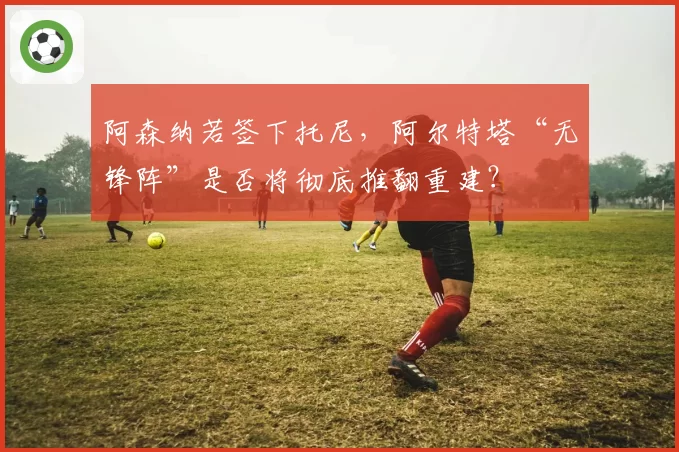 阿森纳若签下托尼,阿尔特塔“无锋阵”是否将彻底推翻重建?