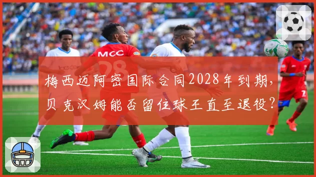 梅西迈阿密国际合同2028年到期,贝克汉姆能否留住球王直至退役?