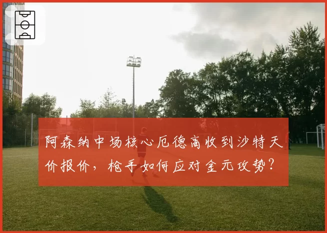 阿森纳中场核心厄德高收到沙特天价报价，枪手如何应对金元攻势？