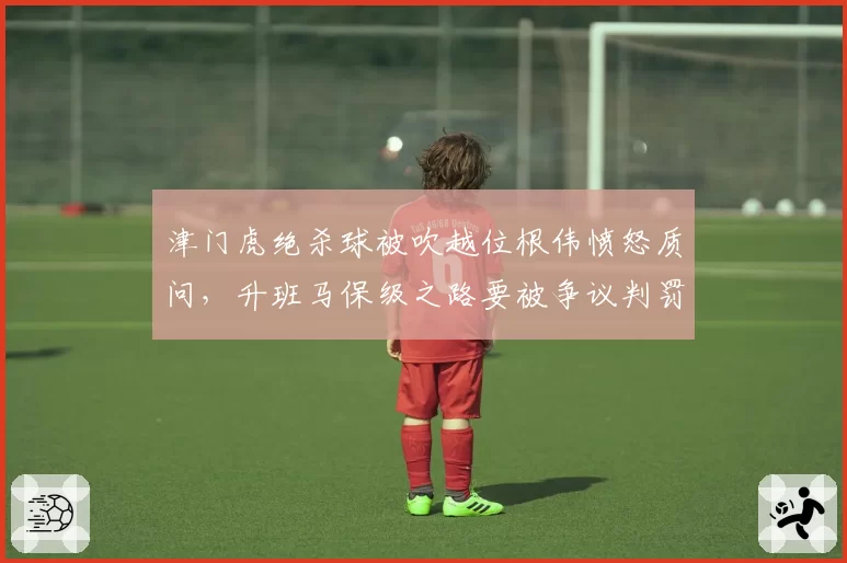 津门虎绝杀球被吹越位根伟愤怒质问，升班马保级之路要被争议判罚改写？